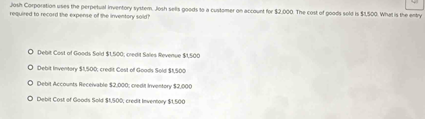 Josh Corporation uses the perpetual inventory system. Josh sells goods to a customer on account for $2,000. The cost of goods sold is $1,500. What is the entry
required to record the expense of the inventory sold?
Debit Cost of Goods Sold $1,500; credit Sales Revenue $1,500
Debit Inventory $1,500; credit Cost of Goods Sold $1,500
Debit Accounts Receivable $2,000; credit Inventory $2,000
Debit Cost of Goods Sold $1,500; credit Inventory $1,500