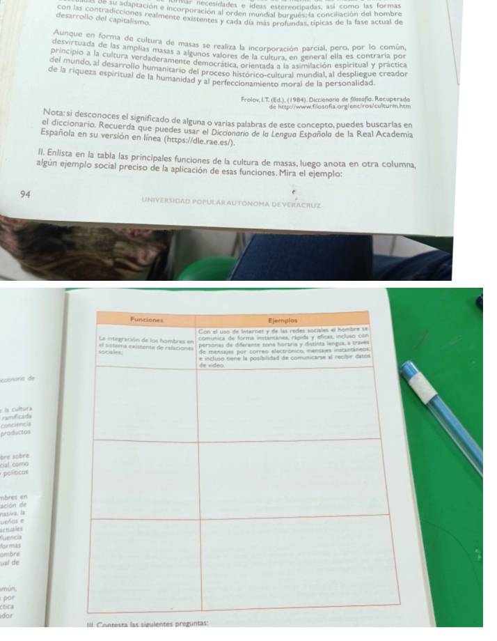 Har necesidades e ídeas estereotipadas, así como las formas
Sere 3V adaptación e incorporación al orden mundial burgues, la conciliación del hombre
con las contradicciones realmente existentes y cada día más profundas típicas de la fase actual de
desarrollo del capitalismo.
Aunque en forma de cultura de masas se realiza la incorporación parcial, pero, por lo común,
desvirtuada de las amplias masas a algunos valores de la cultura, en general ella es contraría por
principio a la cultura verdaderamente democrática, orientada a la asimilación espiritual y práctica
del mundo, al desarrollo humanitario del proceso histórico-cultural mundial, al despliegue creador
de la riqueza espiritual de la humanidad y al perfeccionamiento moral de la personalidad.
Frolov, I.T. (Ed.), (1984), Diccionorio de filosofío. Recuperado
de http://www.filosofia.org/enc/ros/culturm.htm
Nota: si desconoces el significado de alguna o varias palabras de este concepto, puedes buscarlas en
el diccionario, Recuerda que puedes usar el Dicciondrio de la Lengua Españolo de la Real Academia
Española en su versión en línea (https://dle.rae.es/).
II. Enlista en la tabla las principales funciones de la cultura de masas, luego anota en otra columna,
algún ejemplo social preciso de la aplicación de esas funciones. Mira el ejemplo:
94 UNIVERSIDAD POPULAR AUTÓNOMA DEVERACRUZ
cuonaris de
e la cultura
ramificada
conciencia
productos
ère sobre
cial, como
políticas
mbrés en
sción de
nasiva, la
ueños e
acticales
fuencia
for mas
ambre
ual de
mún,
por
ctica
dor
III Contesta las siguientes preguntas: