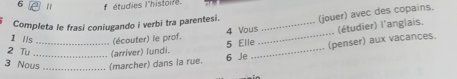 étudies l'histoire. 
Completa le frasi coniugando i verbi tra parentesi._ 
(jouer) avec des copains. 
4 Vous 
(arriver) lundi. 5 Elle_ _(étudier) l'anglais. 
1 lls _(écouter) le prof. 
2 Tu 
(penser) aux vacances. 
3 Nous_ _(marcher) dans la rue. 6 Je