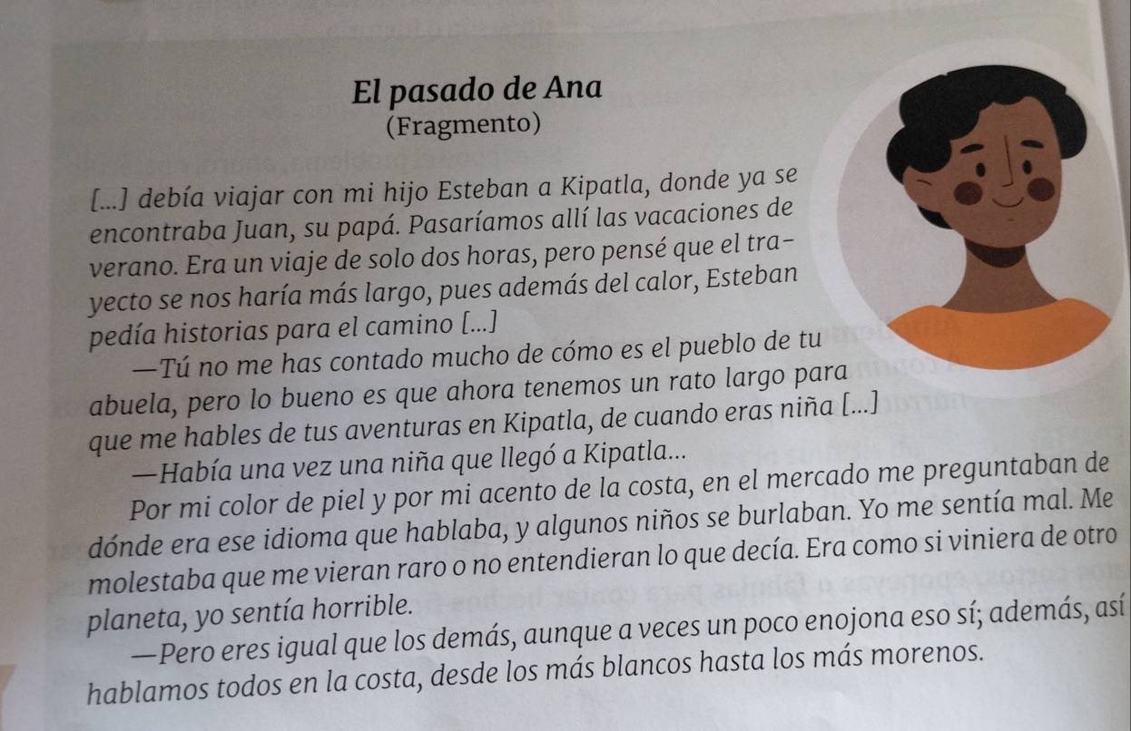 El pasado de Ana 
(Fragmento) 
[...] debía viajar con mi hijo Esteban a Kipatla, donde ya se 
encontraba Juan, su papá. Pasaríamos allí las vacaciones de 
verano. Era un viaje de solo dos horas, pero pensé que el tra- 
yecto se nos haría más largo, pues además del calor, Esteban 
pedía historias para el camino [...] 
—Tú no me has contado mucho de cómo es el pueblo de tu 
abuela, pero lo bueno es que ahora tenemos un rato largo pa 
que me hables de tus aventuras en Kipatla, de cuando eras niña [...] 
—Había una vez una niña que llegó a Kipatla... 
Por mi color de piel y por mi acento de la costa, en el mercado me preguntaban de 
dónde era ese idioma que hablaba, y algunos niños se burlaban. Yo me sentía mal. Me 
molestaba que me vieran raro o no entendieran lo que decía. Era como si viniera de otro 
planeta, yo sentía horrible. 
—Pero eres igual que los demás, aunque a veces un poco enojona eso sí; además, así 
hablamos todos en la costa, desde los más blancos hasta los más morenos.