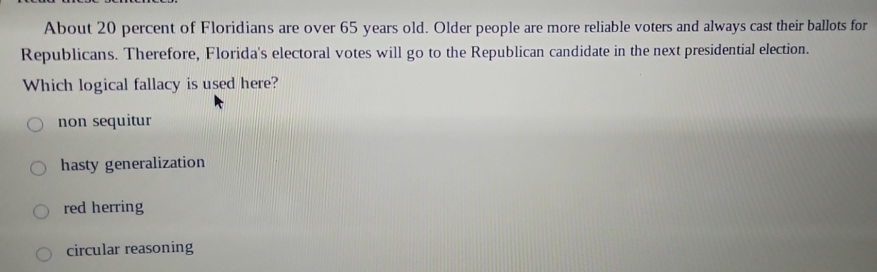 About 20 percent of Floridians are over 65 years old. Older people are more reliable voters and always cast their ballots for
Republicans. Therefore, Florida's electoral votes will go to the Republican candidate in the next presidential election.
Which logical fallacy is used here?
non sequitur
hasty generalization
red herring
circular reasoning