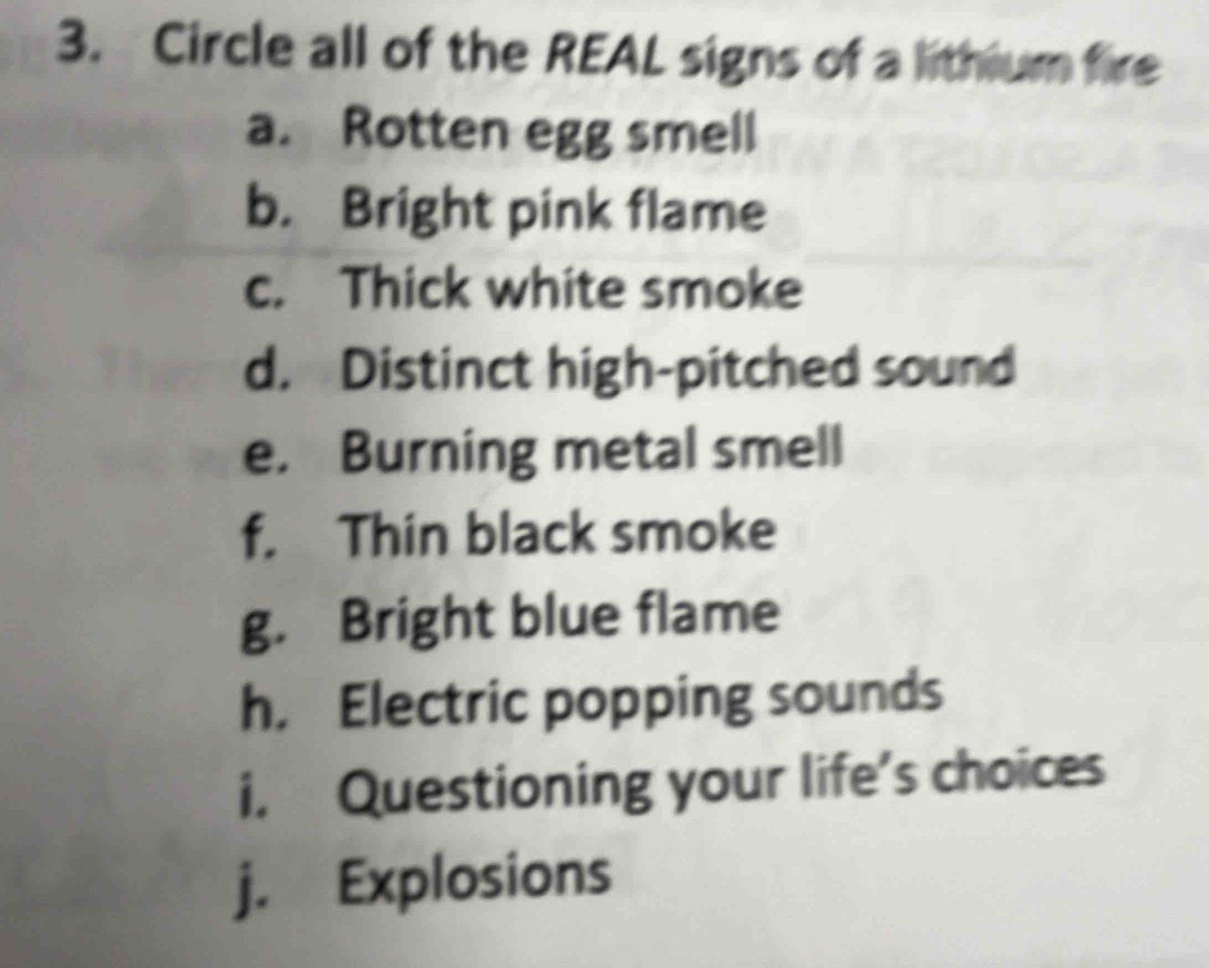 Circle all of the REAL signs of a lithium fire 
a. Rotten egg smell 
b. Bright pink flame 
c. Thick white smoke 
d. Distinct high-pitched sound 
e. Burning metal smell 
f. Thin black smoke 
g. Bright blue flame 
h， Electric popping sounds 
i. Questioning your life’s choices 
j. Explosions