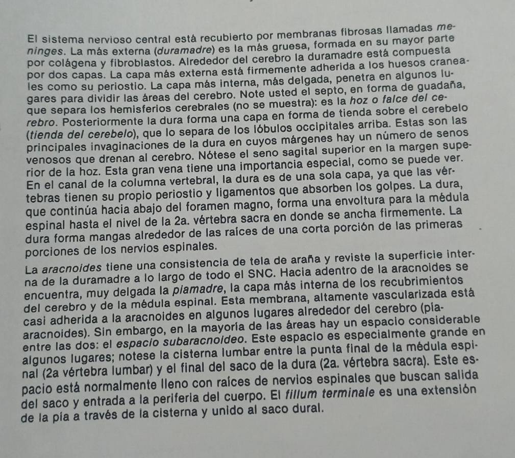 El sistema nervioso central está recubierto por membranas fibrosas llamadas me-
ninges. La más externa (duramadre) es la más gruesa, formada en su mayor parte
por colágena y fibroblastos. Alrededor del cerebro la duramadre está compuesta
por dos capas. La capa más externa está firmemente adherida a los huesos cranea-
les como su periostio. La capa más interna, más delgada, penetra en algunos lu-
gares para dividir las áreas del cerebro. Note usted el septo, en forma de guadaña,
que separa los hemisferios cerebrales (no se muestra): es la hoz o falce del ce-
rebro. Posteriormente la dura forma una capa en forma de tienda sobre el cerebelo
(tienda del cerebelo), que lo separa de los lóbulos occipitales arriba. Estas son las
principales invaginaciones de la dura en cuyos márgenes hay un número de senos
venosos que drenan al cerebro. Nótese el seno sagital superior en la margen supe-
rior de la hoz. Esta gran vena tiene una importancia especial, como se puede ver.
En el canal de la columna vertebral, la dura es de una sola capa, ya que las vér-
tebras tienen su propio periostio y ligamentos que absorben los golpes. La dura,
que continúa hacia abajo del foramen magno, forma una envoltura para la médula
espinal hasta el nivel de la 2a. vértebra sacra en donde se ancha firmemente. La
dura forma mangas alrededor de las raíces de una corta porción de las primeras
porciones de los nervios espinales.
La aracnoides tiene una consistencia de tela de araña y reviste la superficie inter-
na de la duramadre a lo largo de todo el SNC. Hacia adentro de la aracnoides se
encuentra, muy delgada la piamadre, la capa más interna de los recubrimientos
del cerebro y de la médula espinal. Esta membrana, altamente vascularizada está
casi adherida a la aracnoides en algunos lugares alrededor del cerebro (pía-
aracnoides). Sin embargo, en la mayoría de las áreas hay un espacio considerable
entre las dos: el espacío subaracnoídeo. Este espacio es especialmente grande en
algunos lugares; notese la cisterna lumbar entre la punta final de la médula espi-
nal (2a vértebra lumbar) y el final del saco de la dura (2a. vértebra sacra). Este es-
pacio está normalmente Ileno con raíces de nervios espinales que buscan salida
del saco y entrada a la periferia del cuerpo. El fillum terminale es una extensión
de la pía a través de la cisterna y unido al saco dural.