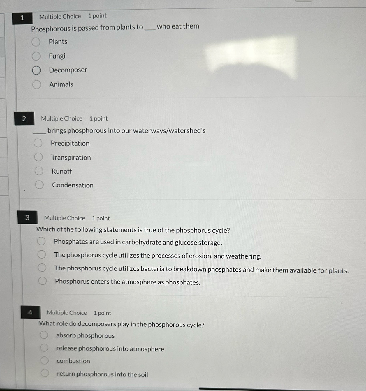 Phosphorous is passed from plants to_ who eat them
Plants
Fungi
Decomposer
Animals
2 Multiple Choice 1 point
brings phosphorous into our waterways/watershed's
Precipitation
Transpiration
Runoff
Condensation
3 Multiple Choice 1 point
Which of the following statements is true of the phosphorus cycle?
Phosphates are used in carbohydrate and glucose storage.
The phosphorus cycle utilizes the processes of erosion, and weathering.
The phosphorus cycle utilizes bacteria to breakdown phosphates and make them available for plants.
Phosphorus enters the atmosphere as phosphates.
4 Multiple Choice 1 point
What role do decomposers play in the phosphorous cycle?
absorb phosphorous
release phosphorous into atmosphere
combustion
return phosphorous into the soil