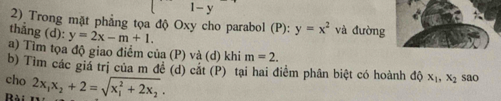 x_□ - □ /□   1- y
2) Trong mặt phẳng tọa độ Oxy cho parabol (P): y=x^2 V và đường 
thắng (d): y=2x-m+1. 
a) Tìm tọa độ giao điểm của (P) và (d) khi m=2. 
b) Tìm các giả trị của m đề (d) cắt (P) tại hai điểm phân biệt có hoành độ 
cho X_1, X_2 sao 
Bài 2x_1x_2+2=sqrt (x_1)^2+2x_2.