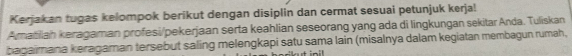 Kerjakan tugas kelompok berikut dengan disiplin dan cermat sesuai petunjuk kerja! 
Amatiliah keragaman profesi/pekerjaan serta keahlian seseorang yang ada di lingkungan sekitar Anda. Tuliskan 
bagaimana keragaman tersebut saling melengkapi satu sama lain (misalnya dalam kegiatan membagun rumah,