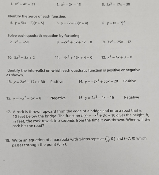 x^2+4x-21 2. x^2-2x-15 3. 2x^2-17x+30
Identify the zeros of each function. 
4. y=5(x-3)(x+5) 5. y=(x-9)(x+4) 6. y=(x-7)^2
Solve each quadratic equation by factoring. 
7. x^2=-5x 8. -2x^2+5x+12=0 9. 7x^2+25x+12
10. 5x^2=3x+2 11. -4x^2+15x+4=0 12. x^2-4x+3=0
Identify the interval(s) on which each quadratic function is positive or negative 
as shown. 
13. y=2x^2-17x+30 Positive 14. y=-7x^2+35x-28 Positive 
15. y=-x^2-6x-8 Negative 16. y=2x^2-4x-16 Negative 
17. A rock is thrown upward from the edge of a bridge and onto a road that is
10 feet below the bridge. The function h(x)=-x^2+3x+10 gives the height, h, 
in feet, the rock travels in x seconds from the time it was thrown. When will the 
rock hit the road? 
18. Write an equation of a parabola with x-intercepts at ( 1/4 ,0) and (-7,0) which 
passes through the point (0,7).