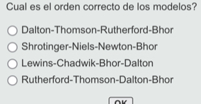 Cual es el orden correcto de los modelos?
Dalton-Thomson-Rutherford-Bhor
Shrotinger-Niels-Newton-Bhor
Lewins-Chadwik-Bhor-Dalton
Rutherford-Thomson-Dalton-Bhor
∩V