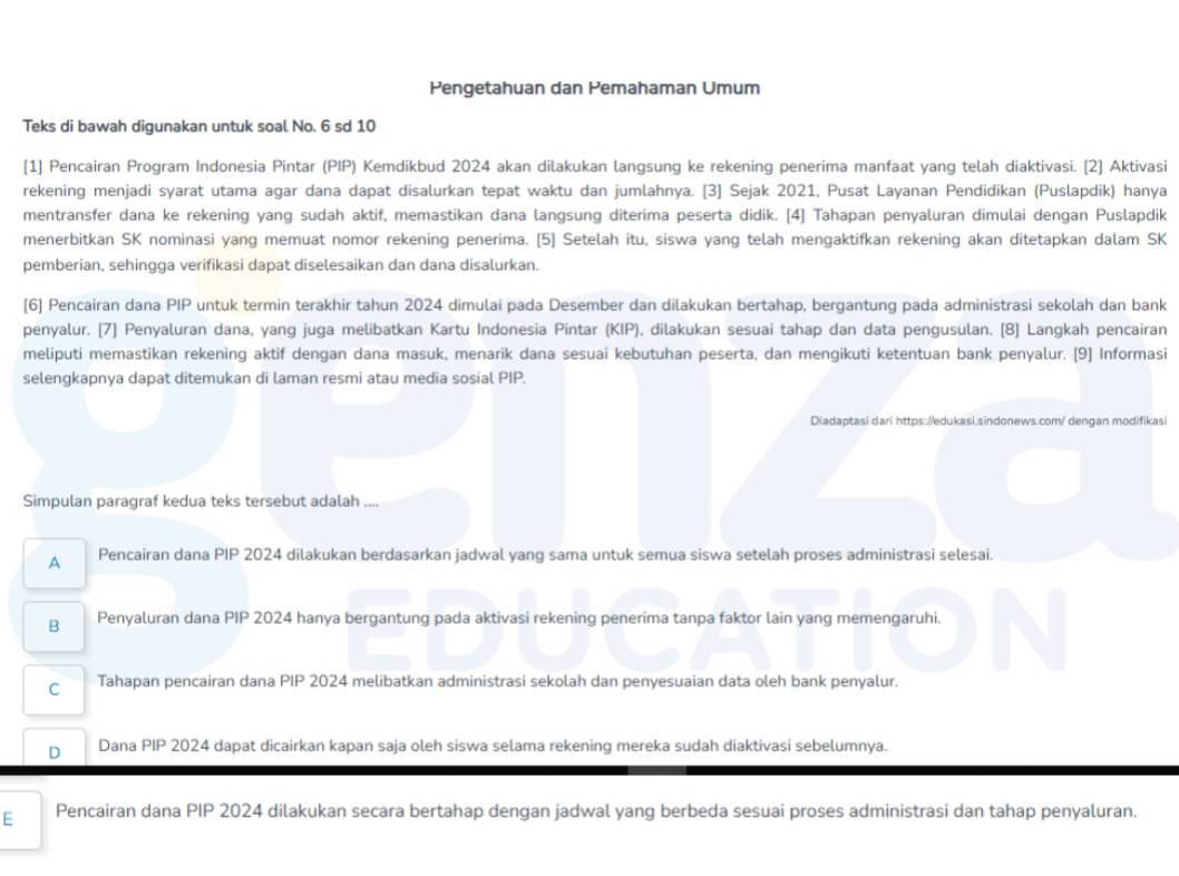 Pengetahuan dan Pemahaman Umum
Teks di bawah digunakan untuk soal No. 6 sd 10
[1] Pencairan Program Indonesia Pintar (PIP) Kemdikbud 2024 akan dilakukan langsung ke rekening penerima manfaat yang telah diaktivasi. [2] Aktivasi
rekening menjadi syarat utama agar dana dapat disalurkan tepat waktu dan jumlahnya. [3] Sejak 2021, Pusat Layanan Pendidikan (Puslapdik) hanya
mentransfer dana ke rekening yang sudah aktif, memastikan dana langsung diterima peserta didik. [4] Tahapan penyaluran dimulai dengan Puslapdik
menerbitkan SK nominasi yang memuat nomor rekening penerima. [5] Setelah itu, siswa yang telah mengaktifkan rekening akan ditetapkan dalam SK
pemberian, sehingga verifikasi dapat diselesaikan dan dana disalurkan.
[6] Pencairan dana PIP untuk termin terakhir tahun 2024 dimulai pada Desember dan dilakukan bertahap, bergantung pada administrasi sekolah dan bank
penyalur. [7] Penyaluran dana, yang juga melibatkan Kartu Indonesia Pintar (KIP), dilakukan sesuai tahap dan data pengusulan. [8] Langkah pencairan
meliputi memastikan rekening aktif dengan dana masuk, menarik dana sesuai kebutuhan peserta, dan mengikuti ketentuan bank penyalur. [9] Informasi
selengkapnya dapat ditemukan di laman resmi atau media sosial PIP.
Diadaptasi dari https://edukasi.sindonews.com/ dengan modifikasi
Simpulan paragraf kedua teks tersebut adalah ....
A Pencairan dana PIP 2024 dilakukan berdasarkan jadwal yang sama untuk semua siswa setelah proses administrasi selesai.
B Penyaluran dana PIP 2024 hanya bergantung pada aktivasi rekening penerima tanpa faktor lain yang memengaruhi.
C Tahapan pencairan dana PIP 2024 melibatkan administrasi sekolah dan penyesuaian data oleh bank penyalur.
D Dana PIP 2024 dapat dicairkan kapan saja oleh siswa selama rekening mereka sudah diaktivasi sebelumnya.
E Pencairan dana PIP 2024 dilakukan secara bertahap dengan jadwal yang berbeda sesuai proses administrasi dan tahap penyaluran.