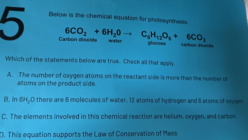 Below is the chemical equation for photosynthesis.
Carbon dioxide 6CO_2+6H_2Oto C_6H_12O_6+6CO_2 water glucose carbon dioxide
Which of the statements below are true. Check all that apply.
A. The number of oxygen atoms on the reactant side is more than the number of
atoms on the product side.
B. In 6H_2O there are 6 molecules of water, 12 atoms of hydrogen and 6 atoms of oxygen
C. The elements involved in this chemical reaction are helium, oxygen, and carbon.
D. This equation supports the Law of Conservation of Mass