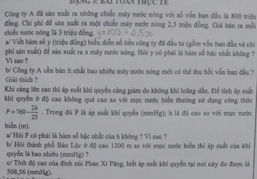 đạng 3: bài toàn thực tế 
Công ty A đã sản xuất ra những chiếc máy nước nóng với số vốn ban đầu là 800 triệu 
đồng. Chí phí đề sản xuất ra một chiếc máy nước nóng 2,5 triệu đồng. Giá bán ra mỗi 
chiếc nước nóng là 3 triệu đồng. 
a/ Viết hàm số y (triệu đồng) biểu diễn số tiền công ty đã đầu tư (gồm vốn ban đầu và chi 
phí sản xuất) đề sản xuất ra x máy nước nóng. Hỏi y có phái là hàm số bậc nhất không ? 
Vi sao ? 
b/ Công ty A cần bán ít nhất bao nhiêu máy nước nóng mới có thể thu hồi vốn ban đầu ? 
Giải thích ? 
Khi càng lên cao thì áp suất khí quyển càng giảm do không khí loãng dần. Để tính áp suất 
khí quyển ở độ cao không quá cao so với mực nước biển thường sử dụng công thức
P=760- 2h/25 . Trong đó P là áp suất khí quyển (mmHg); h là độ cao so với mực nước 
biển (m). 
a/ Hỏi P có phải là hàm số bậc nhất của h không ? Vì sao ? 
b/ Hỏi thành phố Bảo Lộc ở độ cao 1200 m so với mực nước biển thì áp suất của khí 
quyền là bao nhiêu (mmHg) ? 
c/ Tính độ cao của đinh núi Phan Xi Păng, biết áp suất khí quyền tại nơi này đo được là
508,56 (mmHg).