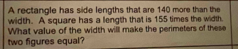 A rectangle has side lengths that are 140 more than the 
width. A square has a length that is 155 times the width. 
What value of the width will make the perimeters of these 
two figures equal?