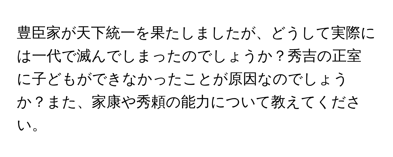 豊臣家が天下統一を果たしましたが、どうして実際には一代で滅んでしまったのでしょうか？秀吉の正室に子どもができなかったことが原因なのでしょうか？また、家康や秀頼の能力について教えてください。