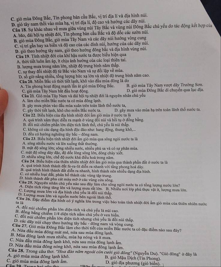 C. gió mùa Đông Bắc, Tín phong bán cầu Bắc, vị trí địa lí và địa hình núi.
D. gió tây nam thổi vào mùa hạ, vị trí địa lí, độ cao và hướng các dãy núi.
Câu 18. Sự khác nhau về mưa giữa vùng núi Tây Bắc và vùng núi Đông Bắc chủ yểu do tác động kết hợp của
A. bão, dải hội tụ nhiệt đới, Tin phong bản cầu Bắc và độ dốc các sườn núi.
B. gió mùa Đông Bắc, gió mùa Tây Nam và các dãy núi hướng vòng cung
C. vị trí gần hay xa biển và độ cao của các đinh núi, hướng của các dãy núi.
D. gió theo hướng tây nam, gió theo hướng đông bắc và địa hình vùng núi.
Câu 19. Tính nhiệt đới của khí hậu nước ta được biểu hiện qua
A. thời tiết luôn ẩm áp, ít chịu ảnh hưởng của các loại thiên tai.
B. lượng mưa trong năm lớn, nhiệt độ trung bình năm thấp.
C. sự thay đổi nhiệt độ từ Bắc vào Nam và sự đối lập về mùa.
D. số giờ nằng nhiều, tổng lượng bức xạ lớn và nhiệt độ trung bình năm cao.
Cầu 20. Miền Bắc có thời tiết lạnh, khô vào đầu mùa đông là do
A. Tín phong hoạt động mạnh lần át gió mùa Đông Bắc. B. gió mùa Tây Nam vượt dãy Trường Sơn.
C. gió mùa Tây Nam bắt đầu hoạt động. D. gió mùa Đông Bắc di chuyển qua lục địa.
Câu 21. Gió mùa Tây Nam và dải hội tụ nhiệt đới là nguyên nhân chủ yếu
A. làm cho miền Bắc nước ta có mùa đông lạnh.
B. gây mưa phùn vào đầu mùa xuân trên toàn lãnh thổ nước ta,
C. gây thời tiết lanh, khô cho miền Bắc nước ta. D. gây mưa vào mùa hạ trên toàn lãnh thổ nước ta.
Câu 22. Biểu hiện của địa hình nhiệt đới ẩm gió mùa ở nước ta là
A. quá trình xâm thực diễn ra mạnh ở vùng đổi núi và bồi tụ ở đồng bằng.
B. đồi núi chiếm phần lớn diện tích lãnh thổ, chủ yếu là núi thấp.
C. không có các dạng địa hình độc đáo như: hang động, thung khô,...
D. đều có hướng nghiêng tây bắc - đông nam.
Câu 23. Biểu hiện tính nhiệt đới ẩm gió mùa qua sông ngòi nước ta là
A. sông nhiều nước và lên xuống thất thường.
B. mật độ sông lớn; sông nhiều nước, nhiều phù sa và có sự phân mùa.
C. mật độ sông dày đặc, độ dốc lòng sông lớn, dòng chảy xiết.
D. nhiều sông lớn, chế độ nước khá điều hoà trong năm.
Câu 24. Biểu hiện của thiên nhiên nhiệt đới ẩm gió mùa qua thành phần đất ở nước ta là
A. quá trình hình thành đất fe-ra-lit diễn ra nhanh với tầng phong hoá dày.
B. quá trình hình thành đất diễn ra nhanh, hình thành nên nhiều dạng địa hình.
C. có nhiều loại đất, phân bố thành các vùng tập trung.
D. hình thành đất pha cát màu mỡ ở các vùng cửa sông.
Câu 25. Nguyên nhân chủ yếu nào sau đây lầm cho sống ngòi nước ta có tổng lượng nước lớn?
A. Diện tích rừng tăng lên và lượng mưa rất lớn. B. Nhiều nơi lớp phủ thực vật ít, lượng mưa lớn.
C. Lượng mưa lớn và địa hình chủ yếu là đồi núi thấp.
D. Lượng mưa lớn và nguồn nước bên ngoài lãnh thổ.
Câu 26. Đặc điểm địa hình có ý nghĩa lớn trong việc bảo toàn tính nhiệt đới ẩm gió mùa của thiên nhiên nước
ta là
A. đổi núi chiếm phần lớn diện tích và chủ yếu là núi cao.
B. đồng bằng chiếm 1/4 diện tích nằm chủ yếu ở ven biển.
C. đồi núi chiếm phần lớn diện tích nhưng chủ yếu là đồi núi thấp.
D. các dãy núi chạy theo hướng tây bắc - động nam và vòng cung.
Câu 27. Gió mùa Đông Bắc làm cho thời tiết của miền Bắc nước ta có đặc điểm nào sau đây?
A. Nửa đầu mùa đồng mát mẻ, nửa sau mùa đông lạnh.
B. Mùa đông lạnh mưa nhiều, mùa hạ nóng và ít mưa.
C. Nửa đầu mùa đồng lạnh khô, nửa sau mùa đông lạnh ẩm.
D. Nửa đầu mùa đông nóng khô, nửa sau mùa đông lạnh ẩm.
Câu 28. Trong câu thơ. ''Hoa đào năm ngoái còn cười gió đồng'' (Nguyễn Du). "Gió đông" ở đây là
A. gió mùa mùa đông lạnh khô.  B. gió Mậu Dịch (Tín Phong).
C. gió mùa mùa đông lạnh ẩm. D. gió địa phương (gió biển).