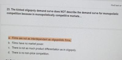 Find text or
23. The kinked oligopoly demand curve does NOT describe the demand curve for monopolistic
competition because in monopolistically competitive markets...
a. Firms are not as interdependant as oligopolistic firms
b. Firms have no market power.
c. There is not as much product differentiation as in oligopoly.
d. There is no non-price competition.