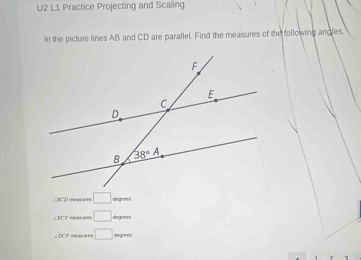 U2 L1 Practice Projecting and Scaling
In the picture lines AB and CD are parallel. Find the measures of the following angles.
∠ BCD measures □ degrees
∠ ECF measures □ degrees
∠ DCF measures □ degrees
1 2 3