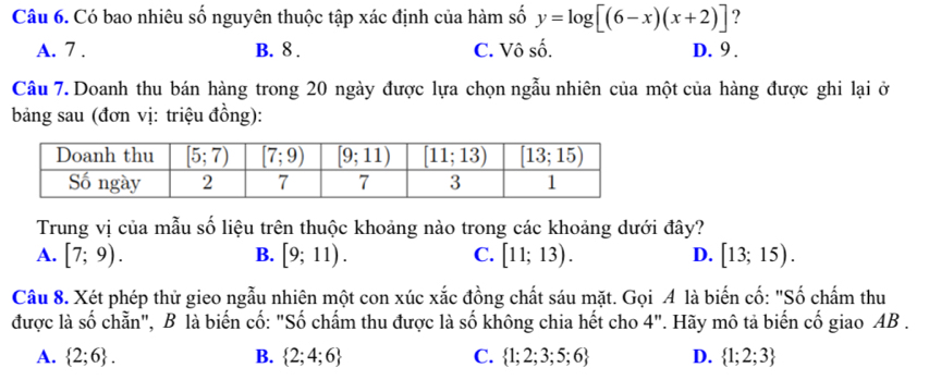 Có bao nhiêu số nguyên thuộc tập xác định của hàm số y=log [(6-x)(x+2)] ?
A. 7 . B. 8 . C. Vô số. D. 9 .
Câu 7. Doanh thu bán hàng trong 20 ngày được lựa chọn ngẫu nhiên của một của hàng được ghi lại ở
bảng sau (đơn vị: triệu đồng):
Trung vị của mẫu số liệu trên thuộc khoảng nào trong các khoảng dưới đây?
A. [7;9). [9;11). C. [11;13). D. [13;15).
B.
Câu 8. Xét phép thử gieo ngẫu nhiên một con xúc xắc đồng chất sáu mặt. Gọi A là biến cố: "Số chấm thu
được là số chẵn", B là biến cố: "Số chấm thu được là số không chia hết cho 4". Hãy mô tả biến cố giao AB .
A.  2;6 . B.  2;4;6 C.  1;2;3;5;6 D.  1;2;3