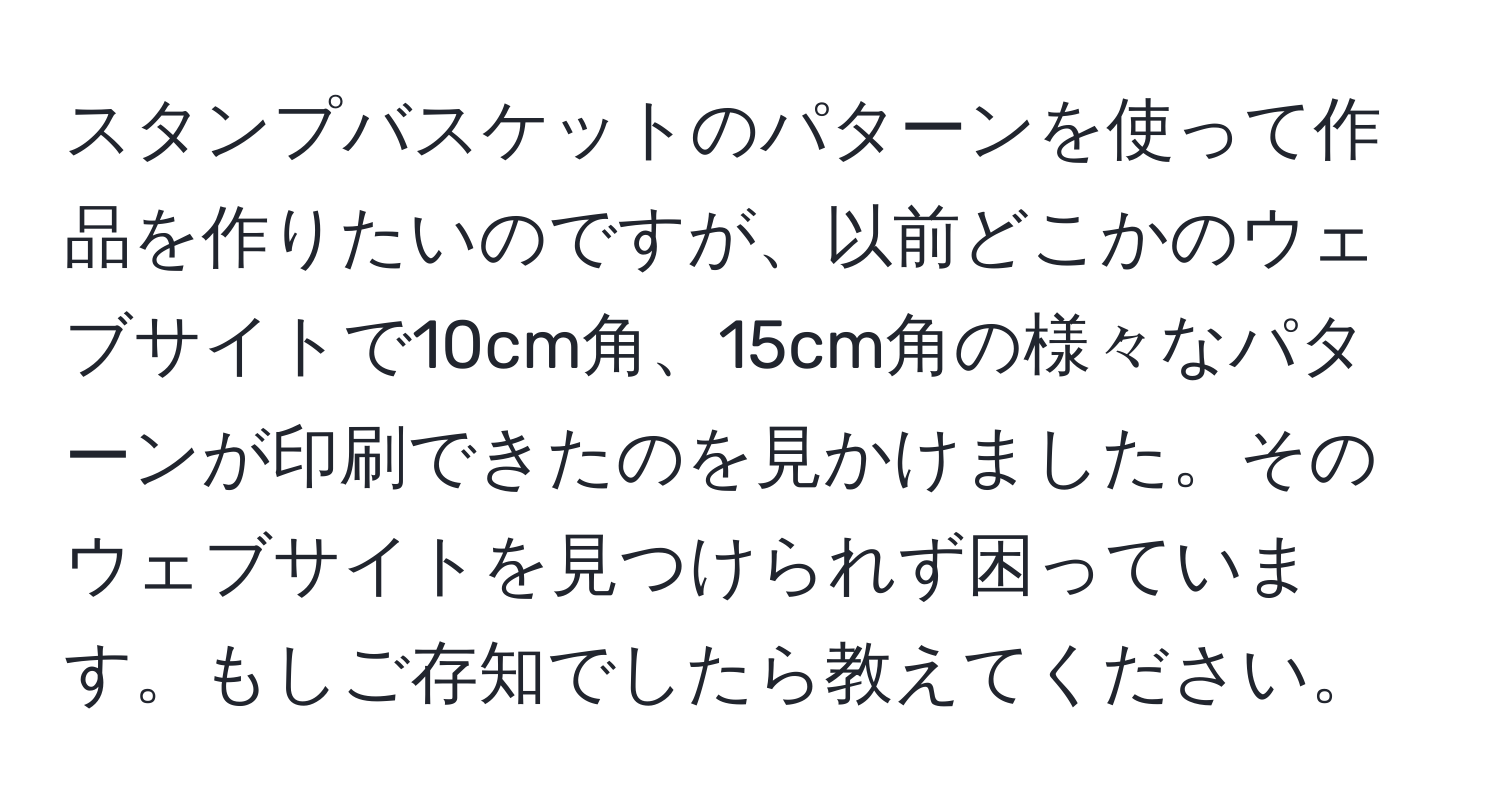 スタンプバスケットのパターンを使って作品を作りたいのですが、以前どこかのウェブサイトで10cm角、15cm角の様々なパターンが印刷できたのを見かけました。そのウェブサイトを見つけられず困っています。もしご存知でしたら教えてください。