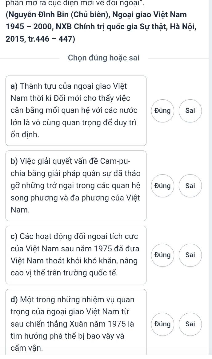 phân mờ ra cục diện mời ve đoi ngoại".
(Nguyễn Đình Bin (Chủ biên), Ngoại giao Việt Nam
945-2000 0, NXB Chính trị quốc gia Sự thật, Hà Nội,
2015 tr.446-447)
Chọn đúng hoặc sai
a) Thành tựu của ngoại giao Việt
Nam thời kì Đổi mới cho thấy việc
cân bằng mối quan hệ với các nước Đúng Sai
lớn là vô cùng quan trọng để duy trì
Ổn định.
b) Việc giải quyết vấn đề Cam-pu-
chia bằng giải pháp quân sự đã tháo
gỡ những trở ngại trong các quan hệ Đúng Sai
song phương và đa phương của Việt
Nam.
c) Các hoạt động đối ngoại tích cực
của Việt Nam sau năm 1975 đã đưa
Đúng Sai
Việt Nam thoát khỏi khó khăn, nâng
cao vị thế trên trường quốc tế.
d) Một trong những nhiệm vụ quan
trọng của ngoại giao Việt Nam từ
sau chiến thắng Xuân năm 1975 là Đúng Sai
tìm hướng phá thế bị bao vây và
cấm vận.