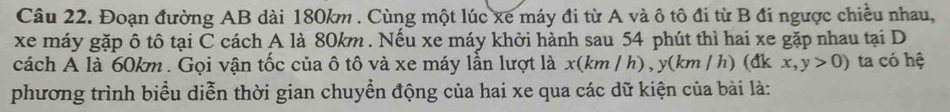 Đoạn đường AB dài 180km. Cùng một lúc xe máy đi từ A và ô tô đi từ B đi ngược chiều nhau, 
xe máy gặp ô tô tại C cách A là 80km. Nếu xe máy khởi hành sau 54 phút thì hai xe gặp nhau tại D 
cách A là 60km. Gọi vận tốc của ô tô và xe máy lần lượt là x(km / h), y(km/ h) (đk x, y>0) ta có hệ 
phương trình biểu diễn thời gian chuyển động của hai xe qua các dữ kiện của bài là: