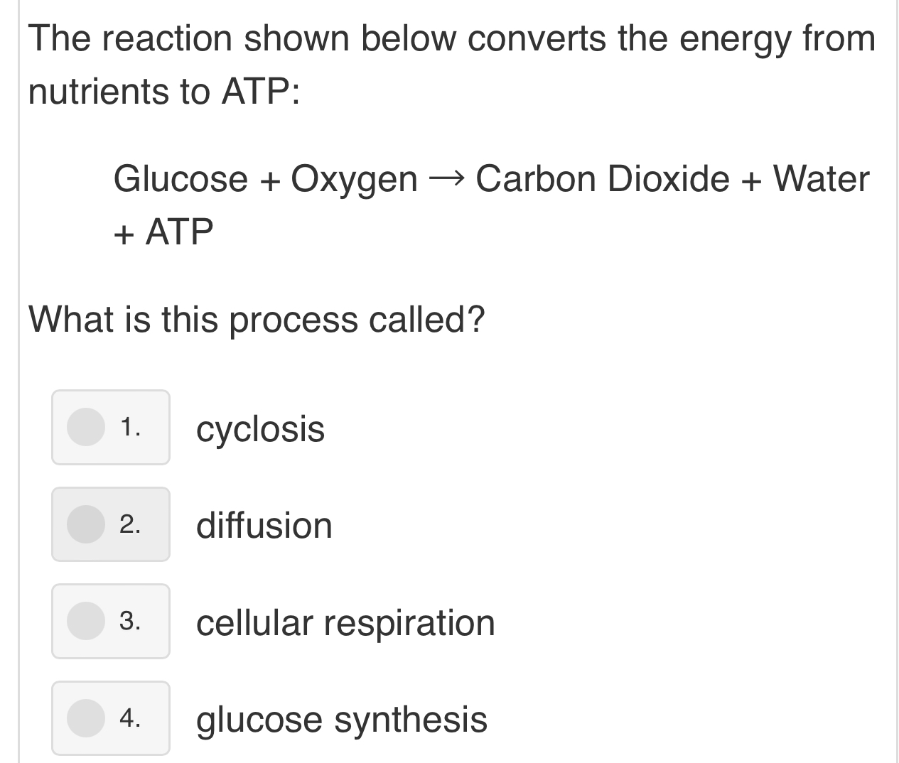 The reaction shown below converts the energy from
nutrients to ATP :
Glucose + Oxygen → Carbon Dioxide + Water
+ ATP
What is this process called?
1. cyclosis
2. diffusion
3. cellular respiration
4. glucose synthesis