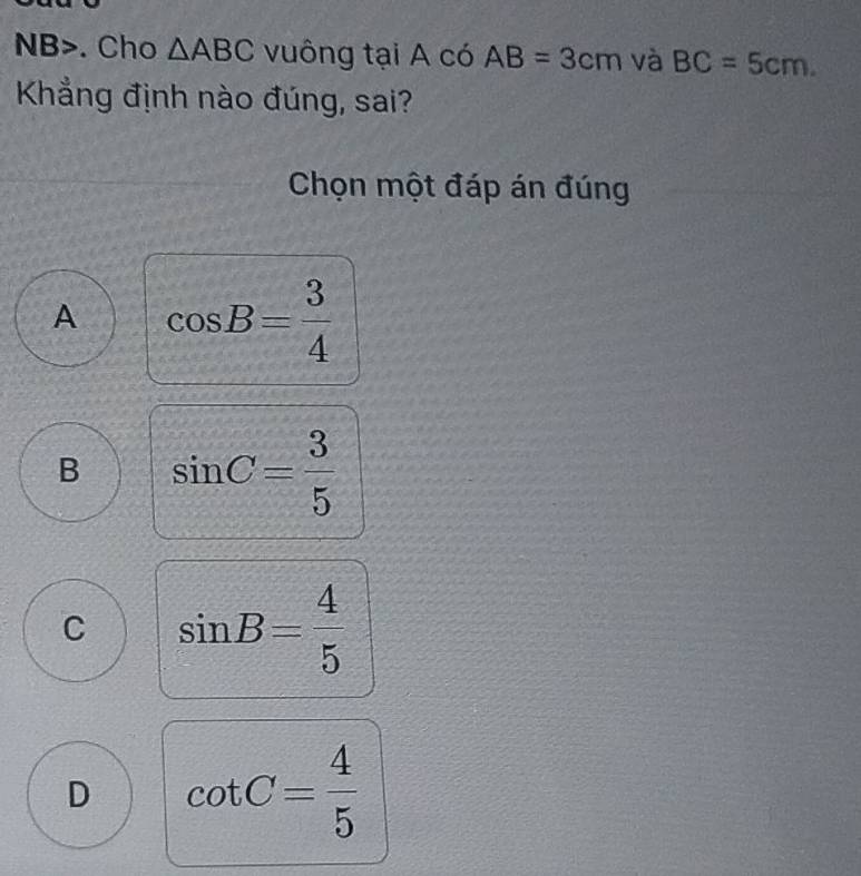 NB>. Cho △ ABC vuông tại A có AB=3cm và BC=5cm. 
Khẳng định nào đúng, sai?
Chọn một đáp án đúng
A cos B= 3/4 
B sin C= 3/5 
C sin B= 4/5 
D cot C= 4/5 