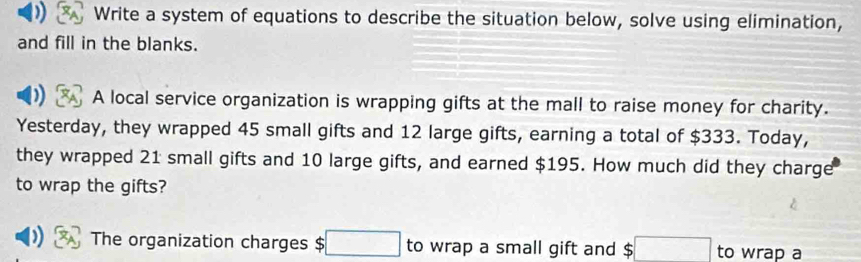 Write a system of equations to describe the situation below, solve using elimination, 
and fill in the blanks. 
A local service organization is wrapping gifts at the mall to raise money for charity. 
Yesterday, they wrapped 45 small gifts and 12 large gifts, earning a total of $333. Today, 
they wrapped 21 small gifts and 10 large gifts, and earned $195. How much did they charge 
to wrap the gifts? 
) The organization charges $ □ to wrap a small gift and $□ to wrap a