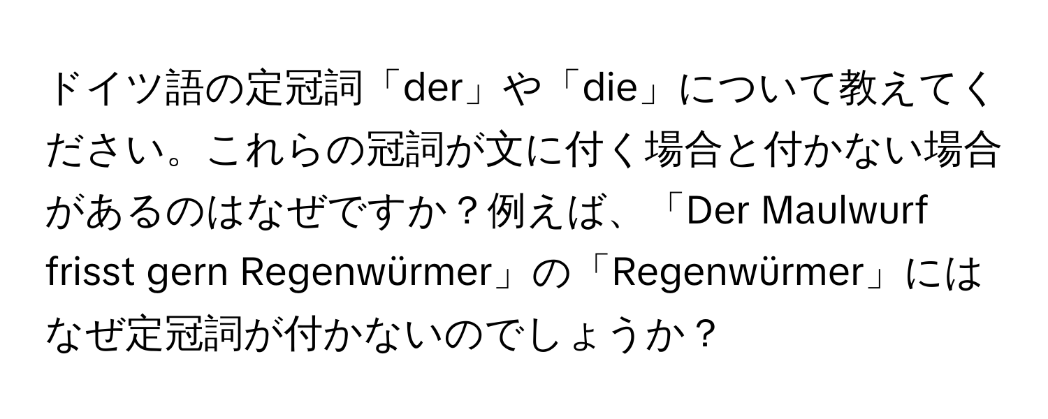 ドイツ語の定冠詞「der」や「die」について教えてください。これらの冠詞が文に付く場合と付かない場合があるのはなぜですか？例えば、「Der Maulwurf frisst gern Regenwürmer」の「Regenwürmer」にはなぜ定冠詞が付かないのでしょうか？