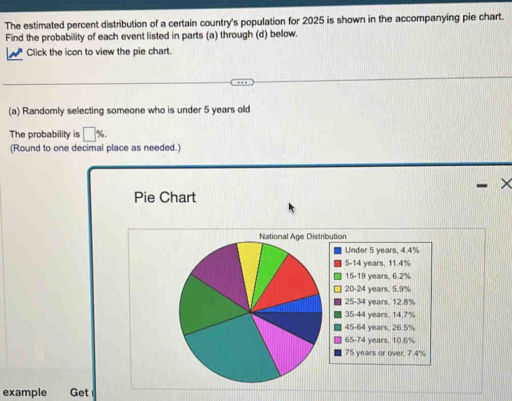 The estimated percent distribution of a certain country's population for 2025 is shown in the accompanying pie chart. 
Find the probability of each event listed in parts (a) through (d) below. 
Click the icon to view the pie chart. 
(a) Randomly selecting someone who is under 5 years old 
The probability is □ %
(Round to one decimal place as needed.) 
X 
Pie Chart 
ution 
Under 5 years, 4.4%
5 - 14 years, 11.4%
15-19 years, 6.2%
20-24 years. 5.9%
25-34 years, 12.8%
35-44 years, 14.7%
45-64 years, 26.5%
65-74 years, 10.6%
75 years or over, 7.4%
example Get