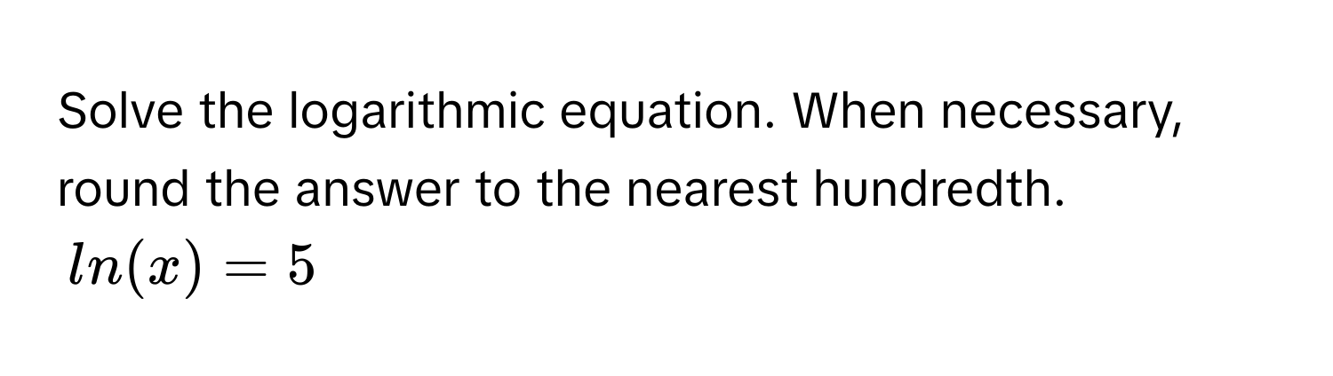 Solve the logarithmic equation. When necessary, round the answer to the nearest hundredth.
ln(x) = 5