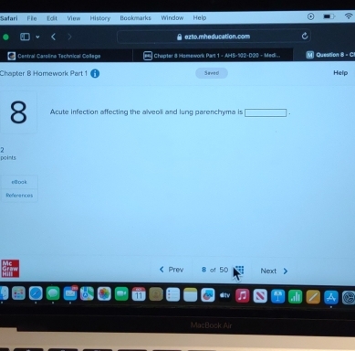 Safari File Edit View History Bookmarks Window Hels 
ezto.mheducation.com 
Central Carolina Technical Collega Chapter 8 Hamework Part 1 - AHS-102-D20 - Medi... Question 8 - C 
Chapter B Homework Part 1 Saved Help 
8 Acute infection affecting the alveoli and lung parenchyma is frac - 
2 
points 
eoak 
References 
《 Prew 8 of 50 Next 》 
MacPo