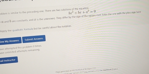 oblem is similar to the preceding one. There are two solutions of the equation
bx^2+bx+a^2=0
e α and b are constants, and æ is the unknown). They differ by the sign of the square root. Enter the one with the plus sign here 
Apply the quadratic formula but be careful about the notation. 
iew My Answers Submit Answers 
ave attempted this problem 0 times. 
ave unlimited attempts remaining 
ail Instructor 
Page generated at 09/15/2024 at 06 58pm CDT 1 ey version: 2.17jpg_version 21 * The Well Workk Projer t