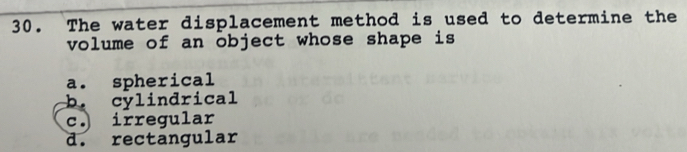 The water displacement method is used to determine the
volume of an object whose shape is
a. spherical
b. cylindrical
c. irregular
d. rectangular