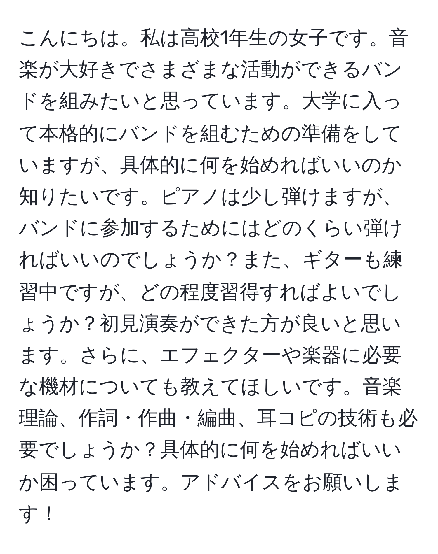 こんにちは。私は高校1年生の女子です。音楽が大好きでさまざまな活動ができるバンドを組みたいと思っています。大学に入って本格的にバンドを組むための準備をしていますが、具体的に何を始めればいいのか知りたいです。ピアノは少し弾けますが、バンドに参加するためにはどのくらい弾ければいいのでしょうか？また、ギターも練習中ですが、どの程度習得すればよいでしょうか？初見演奏ができた方が良いと思います。さらに、エフェクターや楽器に必要な機材についても教えてほしいです。音楽理論、作詞・作曲・編曲、耳コピの技術も必要でしょうか？具体的に何を始めればいいか困っています。アドバイスをお願いします！