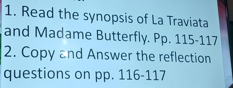 Read the synopsis of La Traviata 
and Madame Butterfly. Pp. 115-117
2. Copy and Answer the reflection 
questions on pp. 116-117