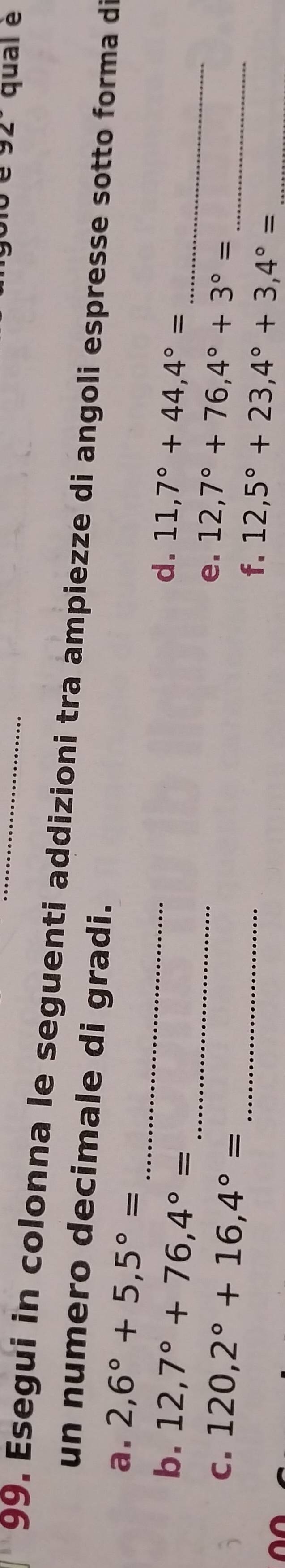 92° qual è 
99. Esegui in colonna le seguenti addizioni tra ampiezze di angoli espresse sotto forma di 
un numero decimale di gradi. 
_ 
a. 2,6°+5,5°=
d. 
b. 12,7°+76,4°= _ 11,7°+44,4°= _ 
e. 
C. 120,2°+16,4°= _ 12,7°+76,4°+3°= _ 
f. 12,5°+23,4°+3,4°= _