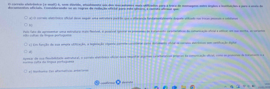 correio eletrônico (e-mail) é, sem dúvida, atualmente um dos mecanismos mais utilizados para a troca de mensagens entre árgãos e intituições e para o enéo de
documentos oficiais. Considerando-se as regras da redação oficial para este gênero, é correte afirmar que
a) O correio eletrônico oficial deve seguir uma estretura padrão que o diferência fundamentalmente daquele usilizado nas beras pessnais e retidlanas
D)
não cultas da língua portuguesa Pelo fato de apresentar uma estrutura mais flexível, é possível ignorar os prosomes de tratamento características da comunicação oficial e stilizaç, em sua escrita, as variantes
c) Em função de sua ampla utifização, a logislação vigente permite considerar como documento oficial os correias eletrónicos sem cenificação digita
d)
norma culta da límgua portuguesa Apesar de sua floxibilidade estrutural, o correio eletrônico oficial deve respeitar algumas ceracteráticas próprias da comunicação oficial, como os pronomes de bolmento e a
e) Nenhuma das alternativas anteriones
condirmo desiste 10 0
H