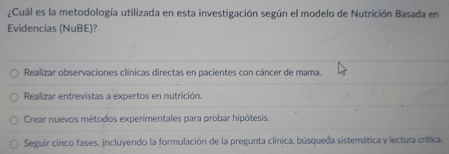 ¿Cuál es la metodología utilizada en esta investigación según el modelo de Nutrición Basada en
Evidencias (NuBE)?
Realizar observaciones clínicas directas en pacientes con cáncer de mama.
Realizar entrevistas a expertos en nutrición.
Crear nuevos métodos experimentales para probar hipótesis.
Seguir cinco fases, incluyendo la formulación de la pregunta clínica, búsqueda sistemática y lectura crítica.