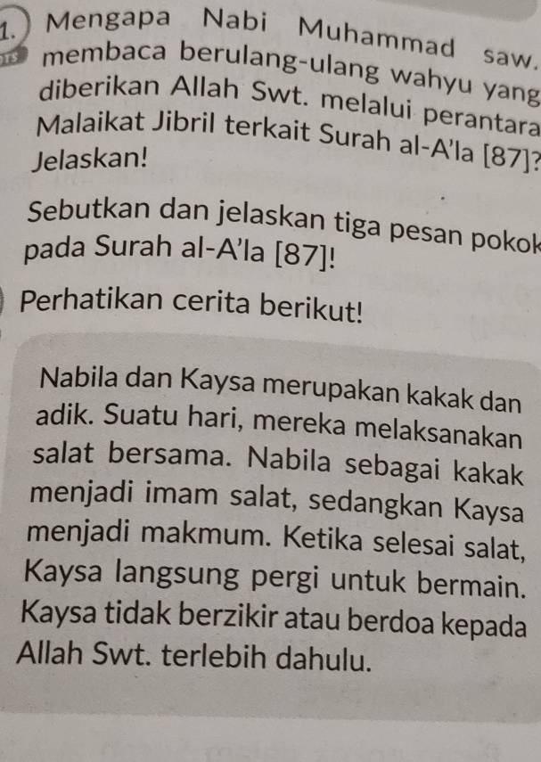 1.) Mengapa Nabi Muhammad saw. 
membaca berulang-ulang wahyu yang 
diberikan Allah Swt. melalui perantara 
Malaikat Jibril terkait Surah al-A'la [ 87 ]? 
Jelaskan! 
Sebutkan dan jelaskan tiga pesan pokok 
pada Surah al-A'la [ 87 ]! 
Perhatikan cerita berikut! 
Nabila dan Kaysa merupakan kakak dan 
adik. Suatu hari, mereka melaksanakan 
salat bersama. Nabila sebagai kakak 
menjadi imam salat, sedangkan Kaysa 
menjadi makmum. Ketika selesai salat, 
Kaysa langsung pergi untuk bermain. 
Kaysa tidak berzikir atau berdoa kepada 
Allah Swt. terlebih dahulu.