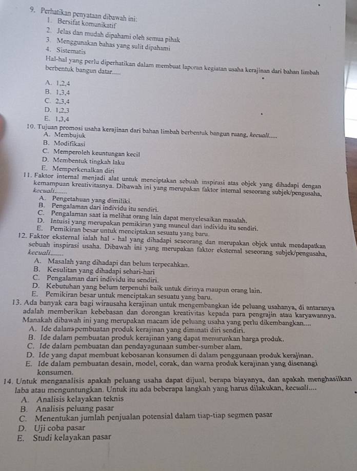 Perhatikan penyataan dibawah ini:
1. Bersifat komunikatif
2. Jelas dan mudah dipahami oleh semua pihak
3. Menggunakan bahas yang sulit dipahami
4. Sistematis
Hal-hal yang perlu diperhatikan dalam membuat laporan kegiatan usaha kerajinan dari bahan limbah
berbentuk bangun datar.....
A. 1,2,4
B. 1,3,4
C. 2,3,4
D. 1,2,3
E. 1,3,4
10. Tujuan promosi usaha kerajinan dari bahan limbah berbentuk bangun ruang, kecualf.....
A. Membujuk
B. Modifikasi
C. Memperoleh keuntungan kecil
D. Membentuk tingkah laku
E. Memperkenalkan diri
11. Faktor internal menjadi alat untuk menciptakan sebuah inspirasi atas objek yang dihadapi dengan
kemampuan kreativitasnya. Dibawah ini yang merupakan faktor internal seseorang subjek/pengusaha,
ecuali.......
A. Pengetahuan yang dimiliki.
B. Pengalaman dari individu itu sendiri.
C. Pengalaman saat ia melihat orang lain dapat menyelesaikan masalah.
D. Intuisi yang merupakan pemikiran yang muncul dari individu itu sendiri.
E. Pemikiran besar untuk menciptakan sesuatu yang baru
12. Faktor eksternal ialah hal - hal yang dihadapi sescorang dan merupakan objek untuk mendapatkan
sebuah inspirasi usaha. Dibawah ini yang merupakan faktor eksternal seseorang subjek/pengusaha,
kecuali. _
A. Masalah yang dihadapi dan belum terpecahkan.
B. Kesulitan yang dihadapi sehari-hari
C. Pengalaman dari individu itu sendiri.
D. Kebutuhan yang belum terpenuhi baik untuk dirinya maupun orang lain.
E. Pemikiran besar untuk menciptakan sesuatu yang baru.
13. Ada banyak cara bagi wirausaha kerajinan untuk mengembangkan ide peluang usahanya, di antaranya
adalah memberikan kebebasan dan dorongan kreativitas kepada para pengrajin atau karyawannya.
Manakah dibawah ini yang merupakan macam ide peluang usaha yang perlu dikembangkan....
A. Ide dalam pembuatan produk kerajinan yang diminati diri sendiri.
B. Ide dalam pembuatan produk kerajinan yang dapat menurunkan harga produk.
C. Ide dalam pembuatan dan pendayagunaan sumber-sumber alam.
D. Ide yang dapat membuat kebosanan konsumen di dalam penggunaan produk kerajinan.
E. Ide dalam pembuatan desain, model, corak, dan warna produk kerajinan yang disenangi
konsumen.
14. Untuk menganalisis apakah peluang usaha dapat dijual, berapa biayanya, dan apakah menghasilkan
laba atau menguntungkan. Untuk itu ada beberapa langkah yang harus dilakukan, kecuali....
A. Analisis kelayakan teknis
B. Analisis peluang pasar
C. Menentukan jumlah penjualan potensial dalam tiap-tiap segmen pasar
D. Uji coba pasar
E. Studi kelayakan pasar