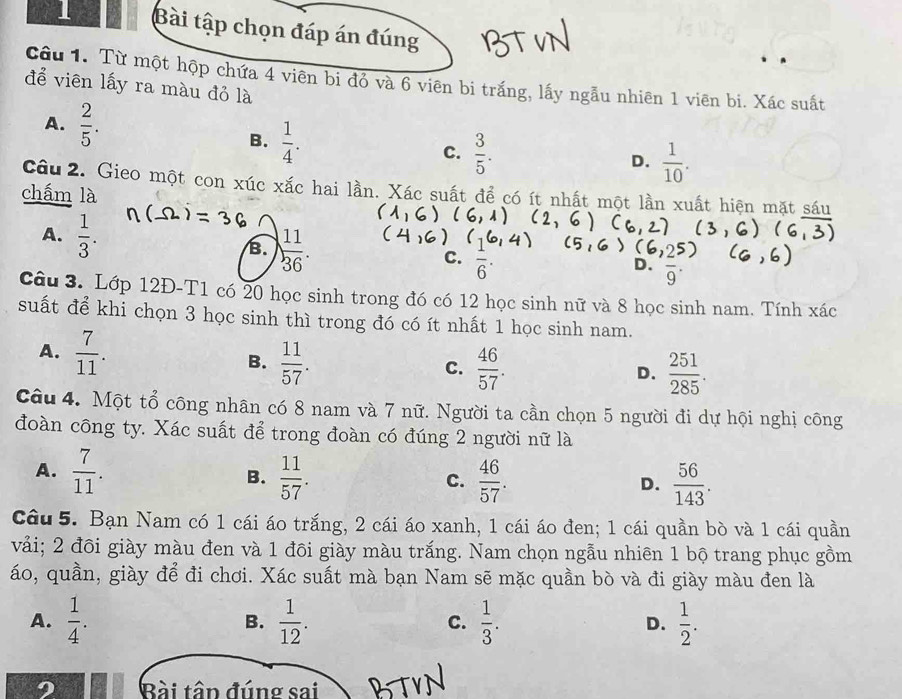 Bài tập chọn đáp án đúng
Cậu 1. Từ một hộp chứa 4 viên bi đỏ và 6 viên bi trắng, lấy ngẫu nhiên 1 viên bi. Xác suất
để viên lấy ra màu đỏ là
A.  2/5 .
B.  1/4 .
C.  3/5 . D.  1/10 .
câu 2. Gieo một con xúc xắc hai lần. Xác suất để có ít nhất một lần xuất hiện mặt sáu
chấm là
A.  1/3 . B.  11/36 .
C.  1/6 .
D. overline 9^((·)
Câu 3. Lớp 12Đ-T1 có 20 học sinh trong đó có 12 học sinh nữ và 8 học sinh nam. Tính xác
suất để khi chọn 3 học sinh thì trong đó có ít nhất 1 học sinh nam.
A. frac 7)11. B.  11/57 .
C.  46/57 . D.  251/285 .
Câu 4. Một tổ công nhân có 8 nam và 7 nữ. Người ta cần chọn 5 người đi dự hội nghị công
đoàn công ty. Xác suất để trong đoàn có đúng 2 người nữ là
A.  7/11 .  11/57 .  46/57 .
B.
C.
D.  56/143 .
Câu 5. Bạn Nam có 1 cái áo trắng, 2 cái áo xanh, 1 cái áo đen; 1 cái quần bò và 1 cái quần
vải; 2 đôi giày màu đen và 1 đôi giày màu trắng. Nam chọn ngẫu nhiên 1 bộ trang phục gồm
áo, quần, giày để đi chơi. Xác suất mà bạn Nam sẽ mặc quần bò và đi giày màu đen là
A.  1/4 . B.  1/12 . C.  1/3 . D.  1/2 .
Bài tâp đúng sai