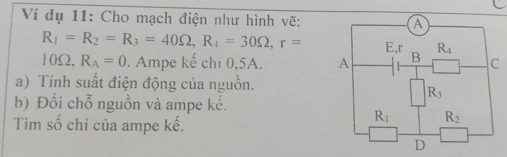 Ví dụ 11: Cho mạch điện như hình vẽ:
R_1=R_2=R_3=40Omega ,R_4=30Omega ,r=
10Ω, R_A=0. Ampe kế chỉ 0,5A. 
a) Tính suất điện động của nguồn.
b) Đổi chỗ nguồn và ampe kế.
Tìm số chỉ của ampe kế.