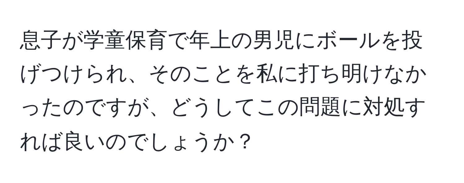 息子が学童保育で年上の男児にボールを投げつけられ、そのことを私に打ち明けなかったのですが、どうしてこの問題に対処すれば良いのでしょうか？