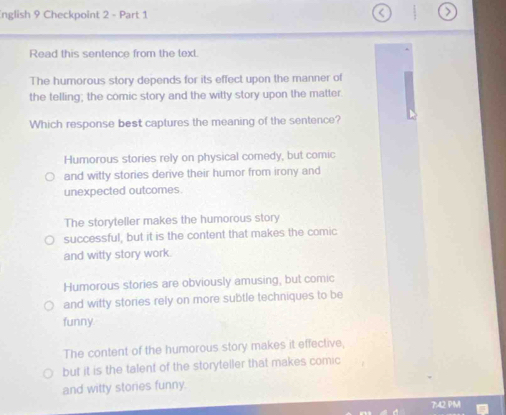 nglish 9 Checkpoint 2 - Part 1
Read this sentence from the text.
The humorous story depends for its effect upon the manner of
the telling; the comic story and the witty story upon the matter.
Which response best captures the meaning of the sentence?
Humorous stories rely on physical comedy, but comic
and witty stories derive their humor from irony and
unexpected outcomes.
The storyteller makes the humorous story
successful, but it is the content that makes the comic
and witty story work.
Humorous stories are obviously amusing, but comic
and witty stories rely on more subtle techniques to be
funny
The content of the humorous story makes it effective,
but it is the talent of the storyteller that makes comic
and witty stories funny.
7:42 PM
