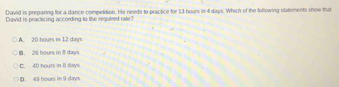 David is preparing for a dance competition. He needs to practice for 13 hours in 4 days. Which of the following statements show that
David is practicing according to the required rate?
A. 20 hours in 12 days
B. 26 hours in 8 days
C. 40 hours in 8 days
D. 49 hours in 9 days