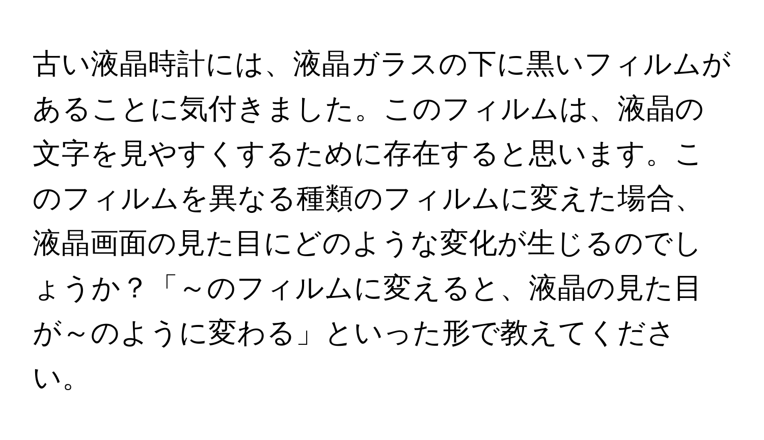 古い液晶時計には、液晶ガラスの下に黒いフィルムがあることに気付きました。このフィルムは、液晶の文字を見やすくするために存在すると思います。このフィルムを異なる種類のフィルムに変えた場合、液晶画面の見た目にどのような変化が生じるのでしょうか？「～のフィルムに変えると、液晶の見た目が～のように変わる」といった形で教えてください。