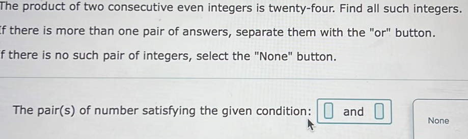 The product of two consecutive even integers is twenty-four. Find all such integers. 
If there is more than one pair of answers, separate them with the "or" button. 
If there is no such pair of integers, select the "None" button. 
The pair(s) of number satisfying the given condition: □ and □ None