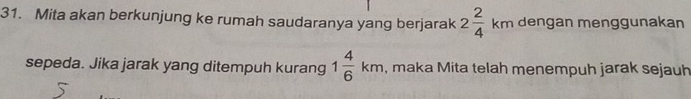 Mita akan berkunjung ke rumah saudaranya yang berjarak 2 2/4 kmden gan menggunakan 
sepeda. Jika jarak yang ditempuh kurang 1 4/6 km , maka Mita telah menempuh jarak sejauh