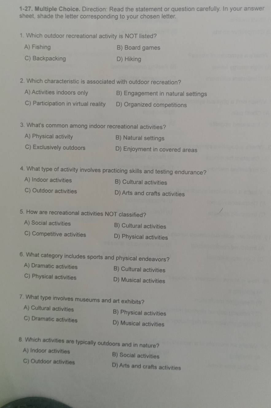 1-27. Multiple Choice. Direction: Read the statement or question carefully. In your answer
sheet, shade the letter corresponding to your chosen letter.
1. Which outdoor recreational activity is NOT listed?
A) Fishing B) Board games
C) Backpacking D) Hiking
2. Which characteristic is associated with outdoor recreation?
A) Activities indoors only B) Engagement in natural settings
C) Participation in virtual reality D) Organized competitions
3. What's common among indoor recreational activities?
A) Physical activity B) Natural settings
C) Exclusively outdoors D) Enjoyment in covered areas
4. What type of activity involves practicing skills and testing endurance?
A) Indoor activities B) Cultural activities
C) Outdoor activities D) Arts and crafts activities
5. How are recreational activities NOT classified?
A) Social activities B) Cultural activities
C) Competitive activities D) Physical activities
6. What category includes sports and physical endeavors?
A) Dramatic activities B) Cultural activities
C) Physical activities D) Musical activities
7. What type involves museums and art exhibits?
A) Cultural activities B) Physical activities
C) Dramatic activities D) Musical activities
8. Which activities are typically outdoors and in nature?
A) Indoor activities B) Social activities
C) Outdoor activities D) Arts and crafts activities