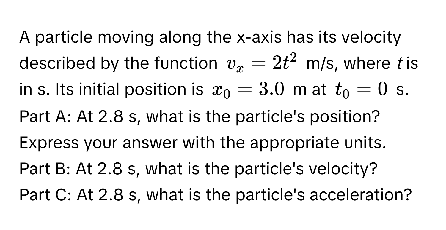 A particle moving along the x-axis has its velocity described by the function $v_x = 2t^2$ m/s, where *t* is in s. Its initial position is $x_0 = 3.0$ m at $t_0 = 0$ s. 

Part A: At 2.8 s, what is the particle's position? Express your answer with the appropriate units. 

Part B: At 2.8 s, what is the particle's velocity?

Part C: At 2.8 s, what is the particle's acceleration?